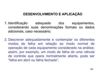 140
140
1. Identificação adequada dos equipamentos,
considerando suas denominações formais ou dados
adicionais, caso necessário;
2. Descrever adequadamente e contemplar os diferentes
modos de falha em relação ao modo normal de
operação de cada equipamento considerado na análise;
assim, por exemplo, um modo de falha de uma válvula
de controle que opera normalmente aberta, pode ser
“falha em abrir ou falha fechada”;
DESENVOLVIMENTO E APLICAÇÃO
 