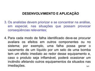 141
141
3. Os analistas devem priorizar e se concentrar na análise,
em especial, nas situações que possam provocar
conseqüências relevantes;
4. Para cada modo de falha identificado deve-se procurar
avaliara os efeitos em outros componentes ou no
sistema; por exemplo, uma falha possa gerar o
vazamento de um líquido por um selo de uma bomba
tem um efeito imediato ao redor desse equipamento e,
caso o produto seja inflamável, poderá ocasionar um
incêndio afetando outros equipamentos da situados nas
imediações.
DESENVOLVIMENTO E APLICAÇÃO
 