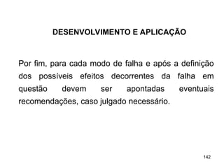 142
142
Por fim, para cada modo de falha e após a definição
dos possíveis efeitos decorrentes da falha em
questão devem ser apontadas eventuais
recomendações, caso julgado necessário.
DESENVOLVIMENTO E APLICAÇÃO
 