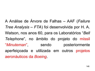 148
148
A Análise de Árvore de Falhas – AAF (Failure
Tree Analysis – FTA) foi desenvolvida por H. A.
Watson, nos anos 60, para os Laboratórios “Bell
Telephone”, no âmbito do projeto do míssil
“Minuteman”, sendo posteriormente
aperfeiçoada e utilizada em outros projetos
aeronáuticos da Boeing.
 