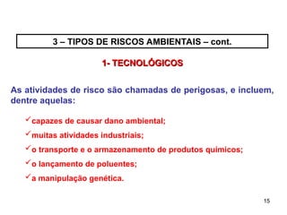 15
15
As atividades de risco são chamadas de perigosas, e incluem,
dentre aquelas:
capazes de causar dano ambiental;
muitas atividades industriais;
o transporte e o armazenamento de produtos químicos;
o lançamento de poluentes;
a manipulação genética.
1- TECNOLÓGICOS
1- TECNOLÓGICOS
3 – TIPOS DE RISCOS AMBIENTAIS – cont.
 