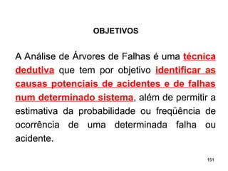 151
151
A Análise de Árvores de Falhas é uma técnica
dedutiva que tem por objetivo identificar as
causas potenciais de acidentes e de falhas
num determinado sistema, além de permitir a
estimativa da probabilidade ou freqüência de
ocorrência de uma determinada falha ou
acidente.
OBJETIVOS
 