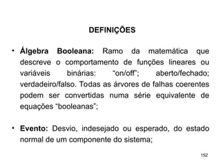 152
152
• Álgebra Booleana: Ramo da matemática que
descreve o comportamento de funções lineares ou
variáveis binárias: “on/off”; aberto/fechado;
verdadeiro/falso. Todas as árvores de falhas coerentes
podem ser convertidas numa série equivalente de
equações “booleanas”;
• Evento: Desvio, indesejado ou esperado, do estado
normal de um componente do sistema;
DEFINIÇÕES
 