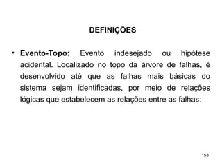 153
153
• Evento-Topo: Evento indesejado ou hipótese
acidental. Localizado no topo da árvore de falhas, é
desenvolvido até que as falhas mais básicas do
sistema sejam identificadas, por meio de relações
lógicas que estabelecem as relações entre as falhas;
DEFINIÇÕES
 