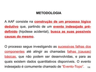 156
156
A AAF consiste na construção de um processo lógico
dedutivo que, partindo de um evento indesejado pré-
definido (hipótese acidental), busca as suas possíveis
causas do mesmo.
O processo segue investigando as sucessivas falhas dos
componentes até atingir as chamadas falhas (causas)
básicas, que não podem ser desenvolvidas, e para as
quais existem dados quantitativos disponíveis. O evento
indesejado é comumente chamado de “Evento-Topo”.
METODOLOGIA
 