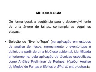 157
157
De forma geral, a seqüência para o desenvolvimento
de uma árvore de falhas, contempla as seguintes
etapas:
• Seleção do “Evento-Topo” (na aplicação em estudos
de análise de riscos, normalmente o evento-topo é
definido a partir de uma hipótese acidental, identificada
anteriormente, pela aplicação de técnicas específicas,
como Análise Preliminar de Perigos, HazOp, Análise
de Modos de Falhas e Efeitos e What If, entre outras);
METODOLOGIA
 