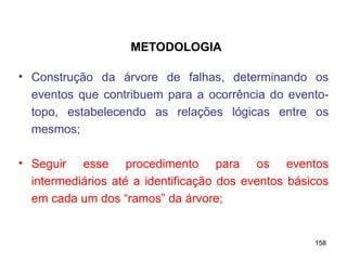 158
158
• Construção da árvore de falhas, determinando os
eventos que contribuem para a ocorrência do evento-
topo, estabelecendo as relações lógicas entre os
mesmos;
• Seguir esse procedimento para os eventos
intermediários até a identificação dos eventos básicos
em cada um dos “ramos” da árvore;
METODOLOGIA
 