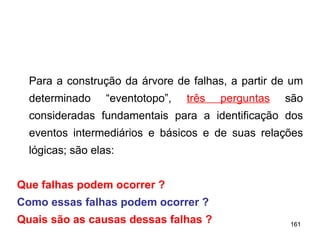 161
161
Para a construção da árvore de falhas, a partir de um
determinado “eventotopo”, três perguntas são
consideradas fundamentais para a identificação dos
eventos intermediários e básicos e de suas relações
lógicas; são elas:
Que falhas podem ocorrer ?
Como essas falhas podem ocorrer ?
Quais são as causas dessas falhas ?
 