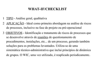 WHAT-IF/CHECKLIST
1 TIPO - Análise geral, qualitativa
2 APLICAÇÃO - Ideal como primeira abordagem na análise de riscos
de processos, inclusive na fase de projeto ou pré-operacional
3 OBJETIVOS - Identificação e tratamento de riscos de processos que
se desenvolve através de reuniões de questionamento de
procedimentos, instalações, etc... de um processo, gerando também
soluções para os problemas levantados. Utiliza-se de uma
sistemática técnico-administrativa que inclui princípios de dinâmica
de grupos. O WIC, uma vez utilizado, é reaplicado periodicamente.
 