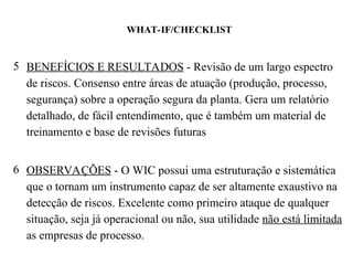 WHAT-IF/CHECKLIST
5 BENEFÍCIOS E RESULTADOS - Revisão de um largo espectro
de riscos. Consenso entre áreas de atuação (produção, processo,
segurança) sobre a operação segura da planta. Gera um relatório
detalhado, de fácil entendimento, que é também um material de
treinamento e base de revisões futuras
6 OBSERVAÇÕES - O WIC possui uma estruturação e sistemática
que o tornam um instrumento capaz de ser altamente exaustivo na
detecção de riscos. Excelente como primeiro ataque de qualquer
situação, seja já operacional ou não, sua utilidade não está limitada
as empresas de processo.
 