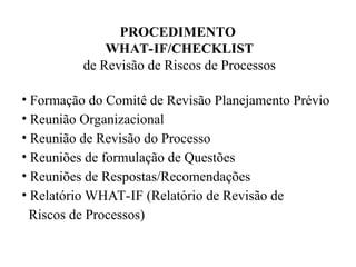 PROCEDIMENTO
WHAT-IF/CHECKLIST
de Revisão de Riscos de Processos
• Formação do Comitê de Revisão Planejamento Prévio
• Reunião Organizacional
• Reunião de Revisão do Processo
• Reuniões de formulação de Questões
• Reuniões de Respostas/Recomendações
• Relatório WHAT-IF (Relatório de Revisão de
Riscos de Processos)
 