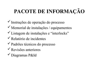 Instruções de operação do processo
Memorial de instalações / equipamentos
Listagem de instalações e “interlocks”
Relatório de incidentes
Padrões técnicos do processo
Revisões anteriores
Diagramas P&Id
PACOTE DE INFORMAÇÃO
 