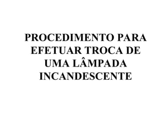 PROCEDIMENTO PARA
EFETUAR TROCA DE
UMA LÂMPADA
INCANDESCENTE
 
