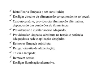 Identificar a lâmpada a ser substituída;
 Desligar circuito de alimentação correspondente ao bocal;
 Caso necessário, providenciar iluminação alternativa,
dependendo das condições de iluminância;
 Providenciar e instalar acesso adequado;
 Providenciar lâmpada substituta na tensão e potência
adequadas a rede e aplicação desejadas;
 Remover lâmpada substituta;
 Religar circuito de alimentação;
 Testar a lâmpada;
 Remover acesso;
 Desligar iluminação alternativa.
 