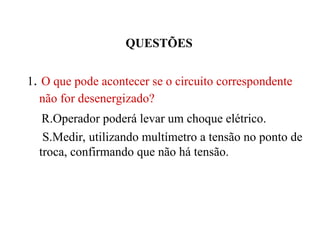 QUESTÕES
1. O que pode acontecer se o circuito correspondente
não for desenergizado?
R.Operador poderá levar um choque elétrico.
S.Medir, utilizando multímetro a tensão no ponto de
troca, confirmando que não há tensão.
 