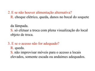 2. E se não houver alimentação alternativa?
R. choque elétrico, queda, danos no bocal do soquete
da lâmpada.
S. só efetuar a troca com plena visualização do local
objeto de troca.
3. E se o acesso não for adequado?
R. queda.
S. não improvisar móveis para o acesso a locais
elevados, somente escada ou andaimes adequados.
 