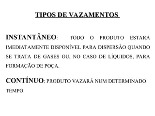 TIPOS DE VAZAMENTOS
TIPOS DE VAZAMENTOS
INSTANTÂNEO: TODO O PRODUTO ESTARÁ
IMEDIATAMENTE DISPONÍVEL PARA DISPERSÃO QUANDO
SE TRATA DE GASES OU, NO CASO DE LÍQUIDOS, PARA
FORMAÇÃO DE POÇA.
CONTÍNUO: PRODUTO VAZARÁ NUM DETERMINADO
TEMPO.
 