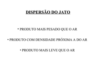 • PRODUTO MAIS PESADO QUE O AR
• PRODUTO COM DENSIDADE PRÓXIMA A DO AR
• PRODUTO MAIS LEVE QUE O AR
DISPERSÃO DO JATO
DISPERSÃO DO JATO
 