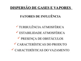 DISPERSÃO DE GASES E VAPORES
DISPERSÃO DE GASES E VAPORES
FATORES DE INFLUÊNCIA
 TURBULÊNCIA ATMOSFÉRICA
 ESTABILIDADE ATMOSFÉRICA
 PRESENÇA DE OBSTÁCULOS
 CARACTERÍSTICAS DO PRODUTO
 CARACTERÍSTICAS DO VAZAMENTO
 