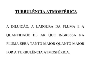 TURBULÊNCIA ATMOSFÉRICA
TURBULÊNCIA ATMOSFÉRICA
A DILUIÇÃO, A LARGURA DA PLUMA E A
QUANTIDADE DE AR QUE INGRESSA NA
PLUMA SERÁ TANTO MAIOR QUANTO MAIOR
FOR A TURBULÊNCIA ATMOSFÉRICA.
 