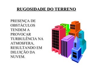 RUGOSIDADE DO TERRENO
RUGOSIDADE DO TERRENO
PRESENÇA DE
OBSTÁCULOS
TENDEM A
PROVOCAR
TURBULÊNCIA NA
ATMOSFERA,
RESULTANDO EM
DILUIÇÃO DA
NUVEM.
 