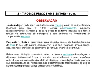 21
21
OBSERVAÇÃO
OBSERVAÇÃO
3 – TIPOS DE RISCOS AMBIENTAIS – cont.
Uma inundação pode ser o resultado de uma chuva que não foi suficientemente
absorvida pelo solo e outras formas de escoamento, causando
transbordamentos. Também pode ser provocada de forma induzida pelo homem
através da construção de barragens e pela abertura ou rompimento de
comportas de represas.
Enchente ou cheia é, geralmente, uma situação natural de transbordamento
de água do seu leito natural (leito menor), qual seja, córregos, arroios, lagos,
rios, ribeirões, provocadas geralmente por chuvas intensas e contínuas.
Existe uma distinção conceitual entre os termos enchente e inundação: a
diferença fundamental é que o primeiro termo refere-se a uma ocorrência
natural, que normalmente não afeta diretamente a população, tendo em vista
sua ciclicidade. Já as inundações são decorrentes de modificações no uso do
solo e podem provocar danos de grandes proporções.
 