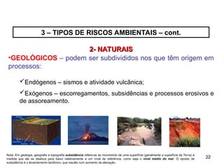 22
22
2- NATURAIS
2- NATURAIS
•GEOLÓGICOS – podem ser subdivididos nos que têm origem em
processos:
Endógenos – sismos e atividade vulcânica;
Exógenos – escorregamentos, subsidências e processos erosivos e
de assoreamento.
Nota: Em geologia, geografia e topografia subsidência refere-se ao movimento de uma superfície (geralmente a superfície da Terra) à
medida que ela se desloca para baixo relativamente a um nível de referência, como seja o nível médio do mar. O oposto de
subsidência é o levantamento tectônico, que resulta num aumento da elevação.
3 – TIPOS DE RISCOS AMBIENTAIS – cont.
 