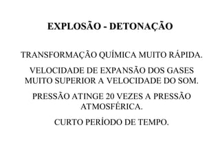 EXPLOSÃO - DETONAÇÃO
EXPLOSÃO - DETONAÇÃO
TRANSFORMAÇÃO QUÍMICA MUITO RÁPIDA.
VELOCIDADE DE EXPANSÃO DOS GASES
MUITO SUPERIOR A VELOCIDADE DO SOM.
PRESSÃO ATINGE 20 VEZES A PRESSÃO
ATMOSFÉRICA.
CURTO PERÍODO DE TEMPO.
 