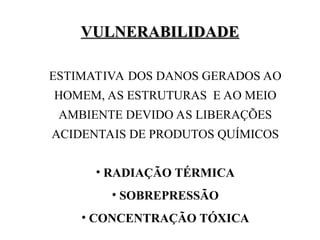 VULNERABILIDADE
VULNERABILIDADE
ESTIMATIVA DOS DANOS GERADOS AO
HOMEM, AS ESTRUTURAS E AO MEIO
AMBIENTE DEVIDO AS LIBERAÇÕES
ACIDENTAIS DE PRODUTOS QUÍMICOS
• RADIAÇÃO TÉRMICA
• SOBREPRESSÃO
• CONCENTRAÇÃO TÓXICA
 