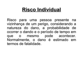 Risco Individual
Risco Individual
Risco para uma pessoa presente na
vizinhança de um perigo, considerando a
natureza do dano, a probabilidade de
ocorrer o dando e o período de tempo em
que o mesmo pode acontecer.
Normalmente, o dano é estimado em
termos de fatalidade.
 