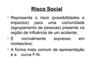 • Representa o risco (possibilidades e
impactos) para uma comunidade
(agrupamento de pessoas) presente na
região de influência de um acidente;
• É normalmente expresso em
mortes/ano;
• A forma mais comum de apresentação
é a curva F-N.
Risco Social
Risco Social
 