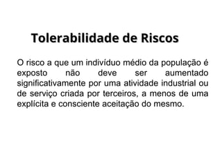 O risco a que um indivíduo médio da população é
exposto não deve ser aumentado
significativamente por uma atividade industrial ou
de serviço criada por terceiros, a menos de uma
explícita e consciente aceitação do mesmo.
Tolerabilidade de Riscos
Tolerabilidade de Riscos
 