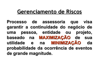 Processo de assessoria que visa
Processo de assessoria que visa
garantir a continuidade do negócio de
garantir a continuidade do negócio de
uma pessoa, entidade ou projeto,
uma pessoa, entidade ou projeto,
baseado na
baseado na MAXIMIZAÇÃO
MAXIMIZAÇÃO de sua
de sua
utilidade e na
utilidade e na MINIMIZAÇÃO
MINIMIZAÇÃO da
da
probabilidade da ocorrência de eventos
probabilidade da ocorrência de eventos
de grande magnitude.
de grande magnitude.
Gerenciamento de Riscos
Gerenciamento de Riscos
 