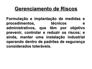 Gerenciamento de Riscos
Gerenciamento de Riscos
Formulação e implantação de medidas e
Formulação e implantação de medidas e
procedimentos, técnicos e
procedimentos, técnicos e
administrativos, que têm por objetivo
administrativos, que têm por objetivo
prevenir, controlar e reduzir os riscos; e
prevenir, controlar e reduzir os riscos; e
ainda, manter uma instalação industrial
ainda, manter uma instalação industrial
operando dentro de padrões de segurança
operando dentro de padrões de segurança
considerados toleráveis.
considerados toleráveis.
 