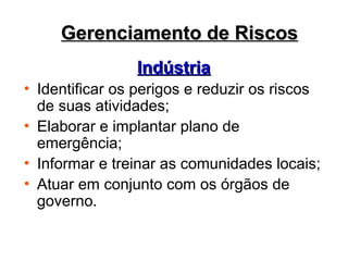 Gerenciamento de Riscos
Gerenciamento de Riscos
Indústria
Indústria
• Identificar os perigos e reduzir os riscos
de suas atividades;
• Elaborar e implantar plano de
emergência;
• Informar e treinar as comunidades locais;
• Atuar em conjunto com os órgãos de
governo.
 