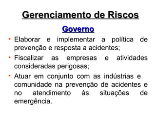 Governo
Governo
• Elaborar e implementar a política de
prevenção e resposta a acidentes;
• Fiscalizar as empresas e atividades
consideradas perigosas;
• Atuar em conjunto com as indústrias e
comunidade na prevenção de acidentes e
no atendimento às situações de
emergência.
Gerenciamento de Riscos
Gerenciamento de Riscos
 