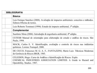 265
BIBLIOGRAFIA
Básica
Luis Enrique Sanchez (2008). Avaliação de impactos ambientais: conceitos e métodos.
Editora Oficina de textos.
Luiz Roberto Tommasi (1994). Estudo de impacto ambiental, 1ª edição.
Complementar
Suetônio Mota (2006). Introdução à engenharia ambiental, 4ª edição.
CETESB Manual de orientação para elaboração de estudo e análise de riscos. São
Paulo, 1994.
MACK, Carlos E. V. Identificação, avaliação e controle de riscos nas indústrias
químicas. Lorena: Faenquil, 2000.
DE CICCO, Francesco M. G. A. F., FANTAZZINI, Mario Luiz. Técnicas Modernas
de Gerência de Riscos.IBGR, 1985.
CELEDON, Hugo. Curso de Análise e Identificação de Riscos. Explo.
CHEMICAL INDUSTRIES ASSOCIATION LIMITED. A Guide to Hazard and
Operability, Studies. 1987.
 