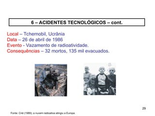29
29
6 – ACIDENTES TECNOLÓGICOS – cont.
Local – Tchernobil, Ucrânia
Data – 26 de abril de 1986
Evento - Vazamento de radioatividade.
Consequências – 32 mortos, 135 mil evacuados.
Fonte: Crié (1989); a nuvem radioativa atingiu a Europa.
 