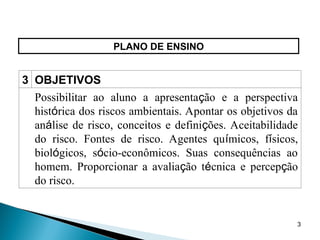3
PLANO DE ENSINO
3 OBJETIVOS
Possibilitar ao aluno a apresentação e a perspectiva
histórica dos riscos ambientais. Apontar os objetivos da
análise de risco, conceitos e definições. Aceitabilidade
do risco. Fontes de risco. Agentes químicos, físicos,
biológicos, sócio-econômicos. Suas consequências ao
homem. Proporcionar a avaliação técnica e percepção
do risco.
 