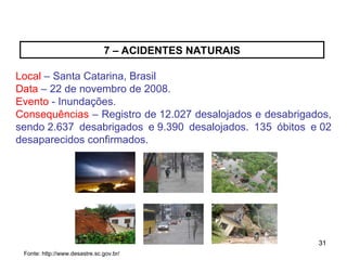 31
31
7 – ACIDENTES NATURAIS
Local – Santa Catarina, Brasil
Data – 22 de novembro de 2008.
Evento - Inundações.
Consequências – Registro de 12.027 desalojados e desabrigados,
sendo 2.637 desabrigados e 9.390 desalojados. 135 óbitos e 02
desaparecidos confirmados.
Fonte: http://www.desastre.sc.gov.br/
 
