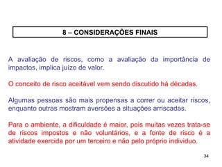 34
34
8 – CONSIDERAÇÕES FINAIS
A avaliação de riscos, como a avaliação da importância de
impactos, implica juízo de valor.
O conceito de risco aceitável vem sendo discutido há décadas.
Algumas pessoas são mais propensas a correr ou aceitar riscos,
enquanto outras mostram aversões a situações arriscadas.
Para o ambiente, a dificuldade é maior, pois muitas vezes trata-se
de riscos impostos e não voluntários, e a fonte de risco é a
atividade exercida por um terceiro e não pelo próprio individuo.
 