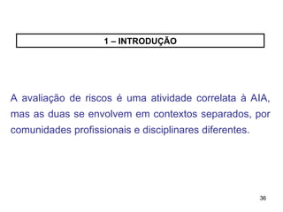 36
36
1 – INTRODUÇÃO
A avaliação de riscos é uma atividade correlata à AIA,
mas as duas se envolvem em contextos separados, por
comunidades profissionais e disciplinares diferentes.
 
