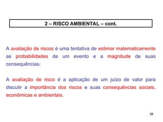 38
38
2 – RISCO AMBIENTAL – cont.
A avaliação de riscos é uma tentativa de estimar matematicamente
as probabilidades de um evento e a magnitude de suas
consequências.
A avaliação de risco é a aplicação de um juízo de valor para
discutir a importância dos riscos e suas consequências sociais,
econômicas e ambientais.
 