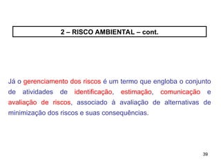 39
39
2 – RISCO AMBIENTAL – cont.
Já o gerenciamento dos riscos é um termo que engloba o conjunto
de atividades de identificação, estimação, comunicação e
avaliação de riscos, associado à avaliação de alternativas de
minimização dos riscos e suas consequências.
 