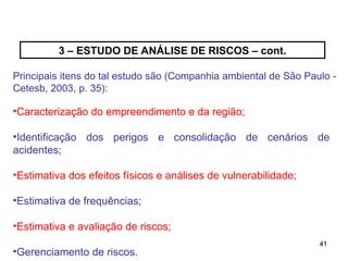41
41
3 – ESTUDO DE ANÁLISE DE RISCOS – cont.
Principais itens do tal estudo são (Companhia ambiental de São Paulo -
Cetesb, 2003, p. 35):
•Caracterização do empreendimento e da região;
•Identificação dos perigos e consolidação de cenários de
acidentes;
•Estimativa dos efeitos físicos e análises de vulnerabilidade;
•Estimativa de frequências;
•Estimativa e avaliação de riscos;
•Gerenciamento de riscos.
 