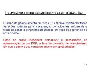 43
43
4 - PREVENÇÃO DE RISCOS E ATENDIMENTO A EMERGÊNCIAS – cont.
O plano de gerenciamento de riscos (PGR) deve contemplar todas
as ações voltadas para a prevenção de acidentes ambientais e
todas as ações a serem implementadas em caso de ocorrência de
um acidente.
Cabe ao órgão licenciador determinar a necessidade de
apresentação de um PGR, a fase do processo de licenciamento
em que o plano e seu conteúdo devem ser apresentados.
 
