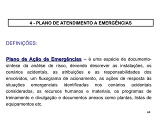 44
44
4 - PLANO DE ATENDIMENTO A EMERGÊNCIAS
DEFINIÇÕES:
Plano de Ação de Emergências
Plano de Ação de Emergências – é uma espécie de documento-
síntese da análise de risco, devendo descrever as instalações, os
cenários acidentais, as atribuições e as responsabilidades dos
envolvidos, um fluxograma de acionamento, as ações de resposta às
situações emergenciais identificadas nos cenários acidentais
considerados, os recursos humanos e materiais, os programas de
treinamento e divulgação e documentos anexos como plantas, listas de
equipamentos etc.
 