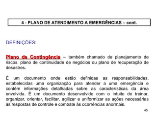 45
45
4 - PLANO DE ATENDIMENTO A EMERGÊNCIAS – cont.
DEFINIÇÕES:
Plano de Contingência
Plano de Contingência – também chamado de planejamento de
riscos, plano de continuidade de negócios ou plano de recuperação de
desastres.
É um documento onde estão definidas as responsabilidades,
estabelecidas uma organização para atender a uma emergência e
contém informações detalhadas sobre as características da área
envolvida. É um documento desenvolvido com o intuito de treinar,
organizar, orientar, facilitar, agilizar e uniformizar as ações necessárias
às respostas de controle e combate às ocorrências anormais.
 