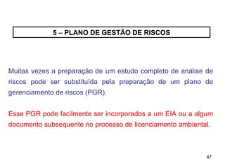47
47
5 – PLANO DE GESTÃO DE RISCOS
Muitas vezes a preparação de um estudo completo de análise de
riscos pode ser substituída pela preparação de um plano de
gerenciamento de riscos (PGR).
Esse PGR pode facilmente ser incorporados a um EIA ou a algum
documento subsequente no processo de licenciamento ambiental.
 