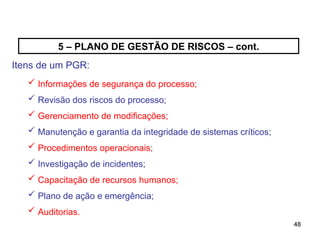 48
48
5 – PLANO DE GESTÃO DE RISCOS – cont.
Itens de um PGR:
 Informações de segurança do processo;
 Revisão dos riscos do processo;
 Gerenciamento de modificações;
 Manutenção e garantia da integridade de sistemas críticos;
 Procedimentos operacionais;
 Investigação de incidentes;
 Capacitação de recursos humanos;
 Plano de ação e emergência;
 Auditorias.
 